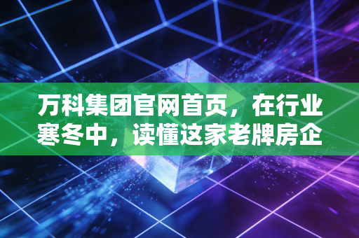 万科集团官网首页,在行业寒冬中,读懂这家老牌房企的倔强与新生
