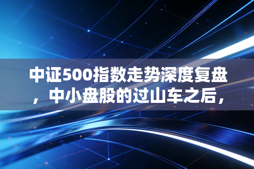中证500指数走势深度复盘,中小盘股的过山车之后,我们该何去何从?