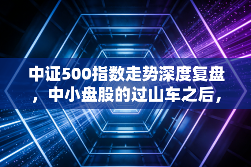 中证500指数走势深度复盘，中小盘股的过山车之后，我们该何去何从？