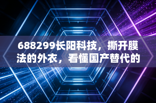 688299长阳科技，撕开膜法的外衣，看懂国产替代的硬核逻辑