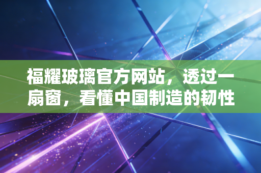 福耀玻璃官方网站,透过一扇窗,看懂中国制造的韧性