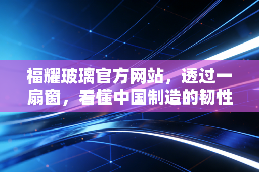 福耀玻璃官方网站,透过一扇窗,看懂中国制造的韧性