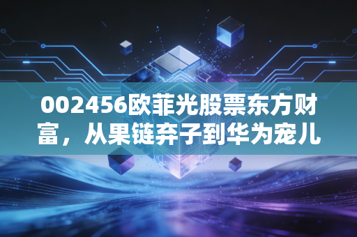 002456欧菲光股票东方财富,从果链弃子到华为宠儿,这出过山车大戏还能演多久?