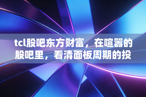 tcl股吧东方财富,在喧嚣的股吧里,看清面板周期的投资真相