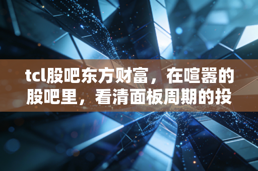 tcl股吧东方财富，在喧嚣的股吧里，看清面板周期的投资真相