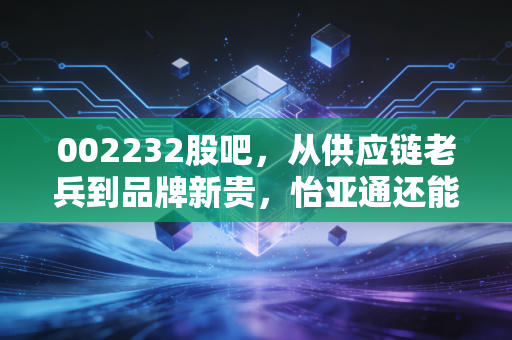 002232股吧，从供应链老兵到品牌新贵，怡亚通还能翻出什么浪花？