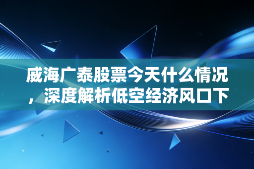威海广泰股票今天什么情况,深度解析低空经济风口下的隐形冠军与散户的博弈
