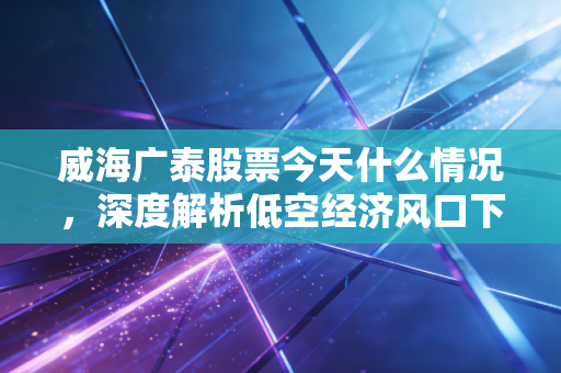 威海广泰股票今天什么情况,深度解析低空经济风口下的隐形冠军与散户的博弈