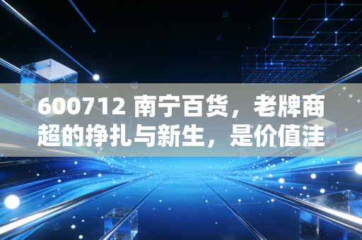 600712 南宁百货，老牌商超的挣扎与新生，是价值洼地还是时代的眼泪？