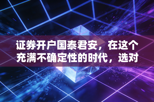 证券开户国泰君安,在这个充满不确定性的时代,选对券商比选对股票更重要