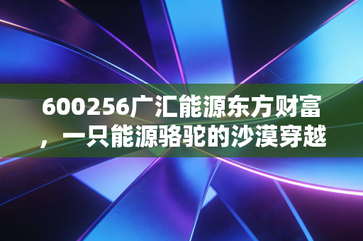 600256广汇能源东方财富，一只能源骆驼的沙漠穿越与股民的真实心跳