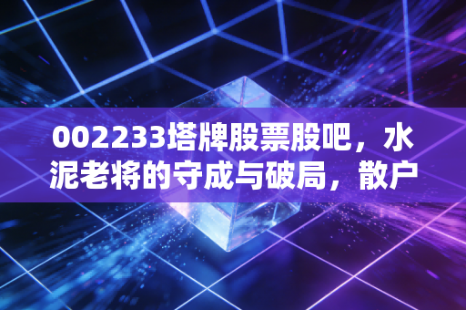 002233塔牌股票股吧,水泥老将的守成与破局,散户眼中的稳稳幸福还是温水煮蛙?