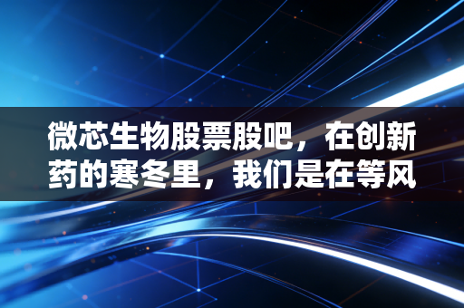 微芯生物股票股吧，在创新药的寒冬里，我们是在等风来，还是在等花开？