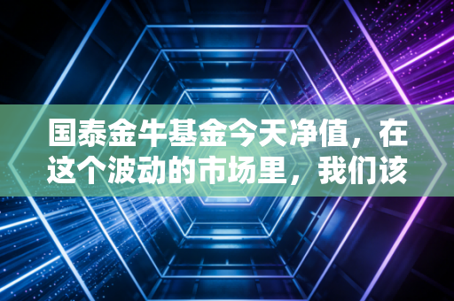 国泰金牛基金今天净值，在这个波动的市场里，我们该如何看懂这只老牌基的起起落落？