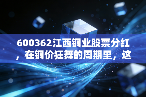 600362江西铜业股票分红,在铜价狂舞的周期里,这笔真金白银到底香不香?