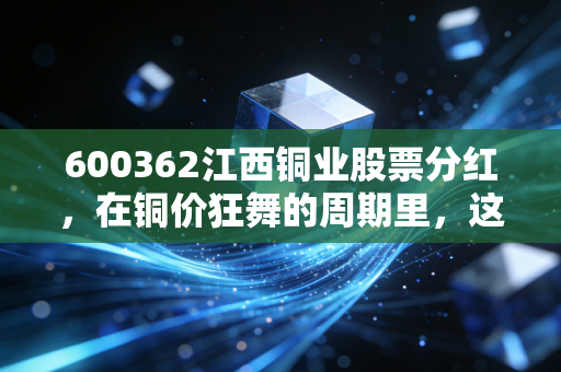 600362江西铜业股票分红,在铜价狂舞的周期里,这笔真金白银到底香不香?
