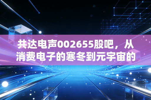 共达电声002655股吧,从消费电子的寒冬到元宇宙的微光,我们该如何守住自己的钱袋子?