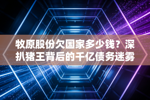 牧原股份欠国家多少钱？深扒猪王背后的千亿债务迷雾与真相