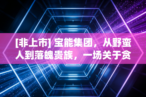[非上市] 宝能集团，从野蛮人到落魄贵族，一场关于贪婪与风控的警示录