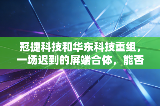 冠捷科技和华东科技重组,一场迟到的屏端合体,能否撑起中国电子的万亿野心?