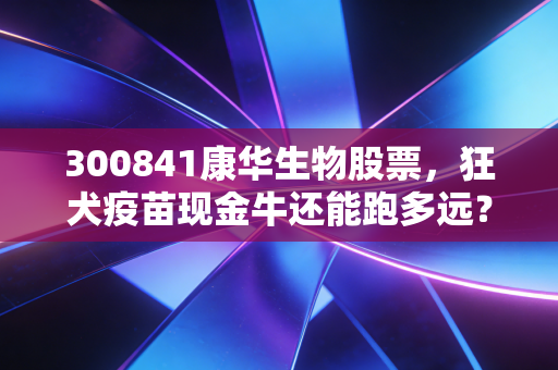 300841康华生物股票，狂犬疫苗现金牛还能跑多远？深度剖析康华生物的困境与突围