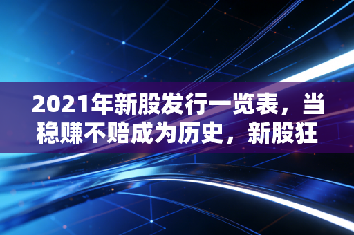 2021年新股发行一览表,当稳赚不赔成为历史,新股狂欢背后的冷思考