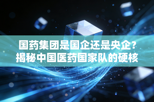 国药集团是国企还是央企？揭秘中国医药国家队的硬核实力与民生温度