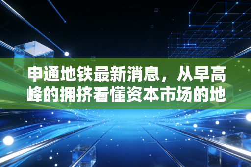申通地铁最新消息,从早高峰的拥挤看懂资本市场的地下铁逻辑与城市脉动