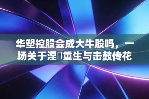 华塑控股会成大牛股吗，一场关于涅槃重生与击鼓传花的深度博弈