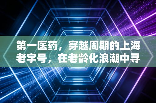 第一医药,穿越周期的上海老字号,在老龄化浪潮中寻找新药方