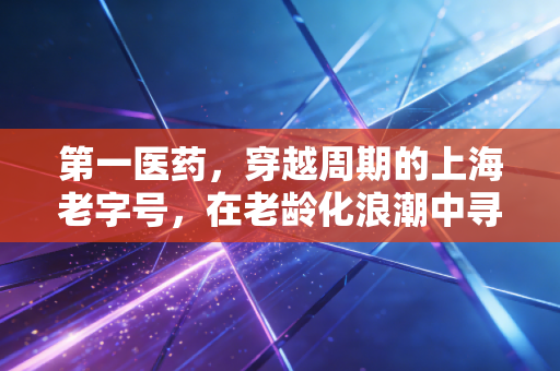 第一医药，穿越周期的上海老字号，在老龄化浪潮中寻找新药方