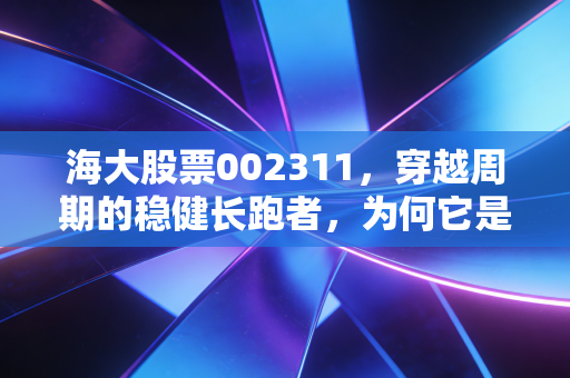 海大股票002311，穿越周期的稳健长跑者，为何它是你资产配置中的压舱石？
