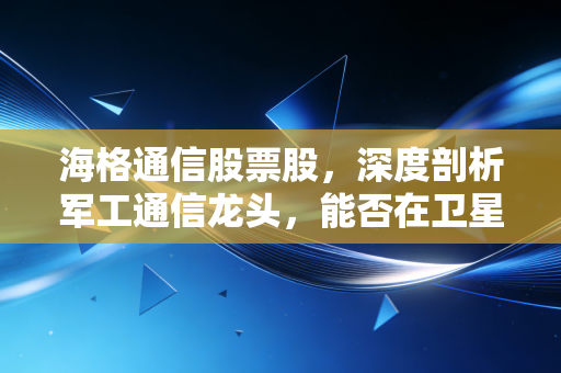 海格通信股票股,深度剖析军工通信龙头,能否在卫星互联网与低空经济中双击起飞?