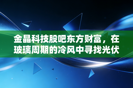 金晶科技股吧东方财富，在玻璃周期的冷风中寻找光伏暖阳，散户的坚守与突围