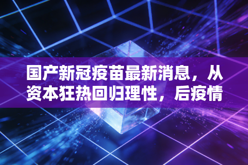 国产新冠疫苗最新消息，从资本狂热回归理性，后疫情时代的疫苗生意经