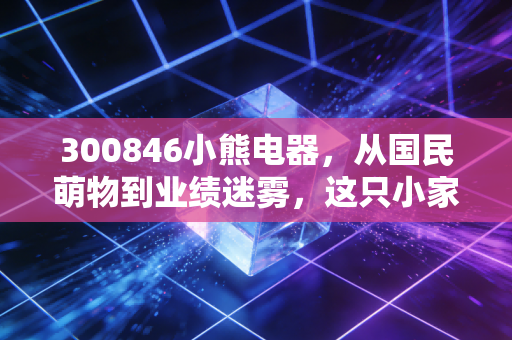 300846小熊电器,从国民萌物到业绩迷雾,这只小家电龙头还能翻红吗?