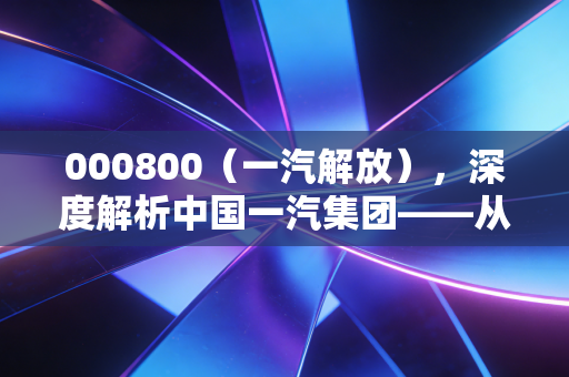 000800（一汽解放），深度解析中国一汽集团——从共和国长子到新能源赛道的突围