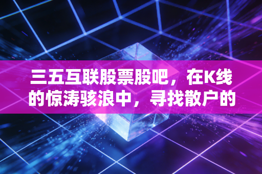 三五互联股票股吧,在K线的惊涛骇浪中,寻找散户的悲欢离合