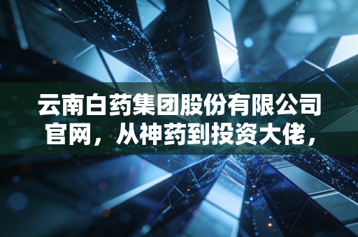 云南白药集团股份有限公司官网,从神药到投资大佬,百年老号的资本迷途与重生