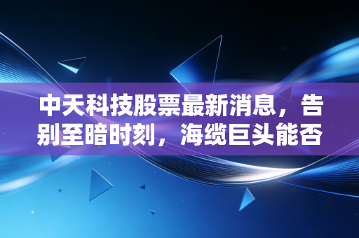 中天科技股票最新消息，告别至暗时刻，海缆巨头能否迎来戴维斯双击？