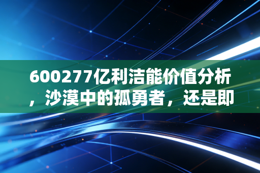 600277亿利洁能价值分析,沙漠中的孤勇者,还是即将熄灭的烛火?