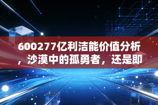 600277亿利洁能价值分析，沙漠中的孤勇者，还是即将熄灭的烛火？