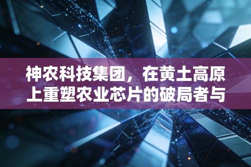神农科技集团，在黄土高原上重塑农业芯片的破局者与守望者