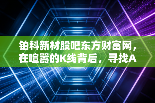 铂科新材股吧东方财富网,在喧嚣的K线背后,寻找AI时代的隐形心脏