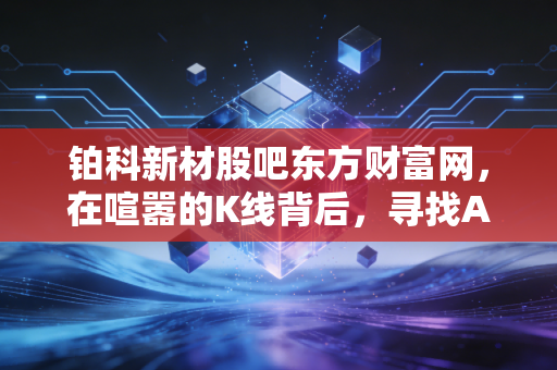 铂科新材股吧东方财富网，在喧嚣的K线背后，寻找AI时代的隐形心脏