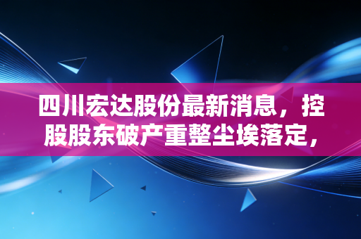 四川宏达股份最新消息，控股股东破产重整尘埃落定，是涅槃重生还是最后的狂欢？