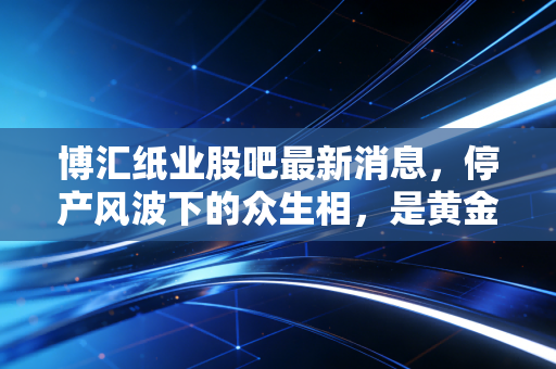 博汇纸业股吧最新消息，停产风波下的众生相，是黄金坑还是无底洞？