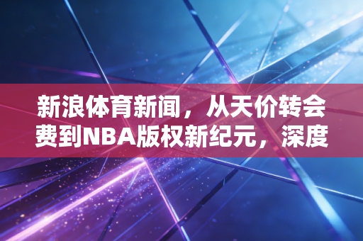新浪体育新闻，从天价转会费到NBA版权新纪元，深度拆解体育产业背后的金融逻辑与泡沫隐忧