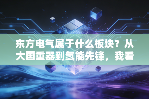 东方电气属于什么板块?从大国重器到氢能先锋,我看懂了它的未来野心