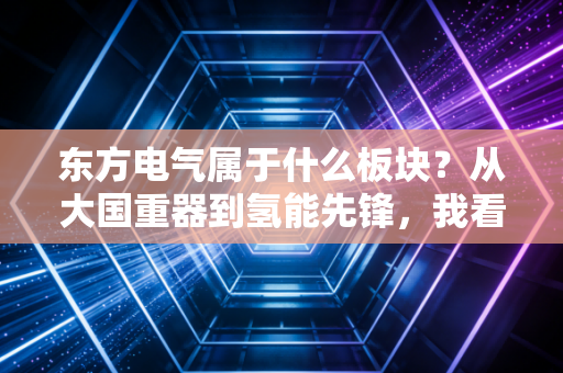 东方电气属于什么板块？从大国重器到氢能先锋，我看懂了它的未来野心